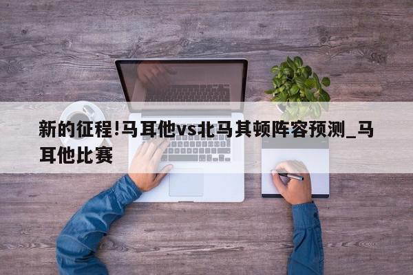 新的征程!马耳他vs北马其顿阵容预测_马耳他比赛