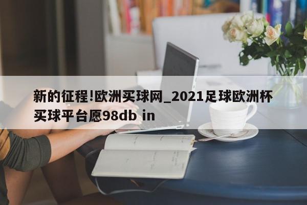 新的征程!欧洲买球网_2021足球欧洲杯买球平台愿98db in