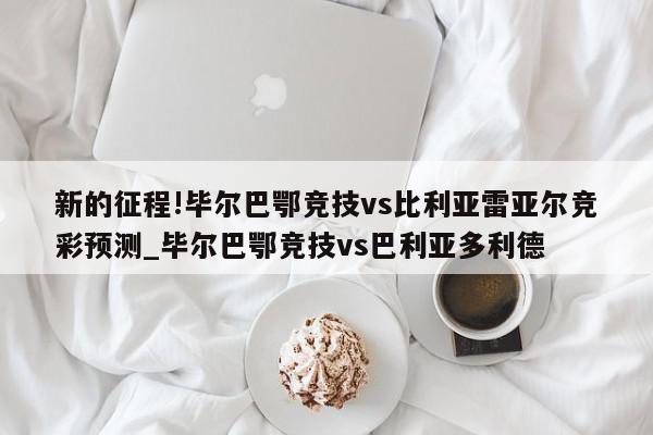 新的征程!毕尔巴鄂竞技vs比利亚雷亚尔竞彩预测_毕尔巴鄂竞技vs巴利亚多利德