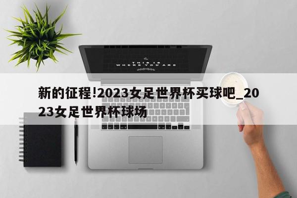 新的征程!2023女足世界杯买球吧_2023女足世界杯球场