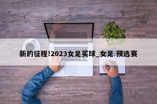 新的征程!2023女足买球_女足 预选赛