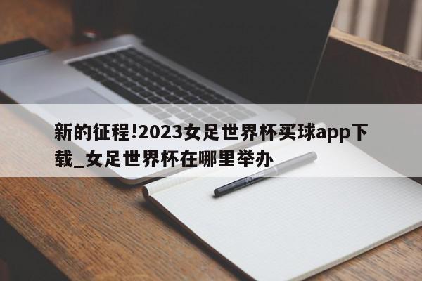 新的征程!2023女足世界杯买球app下载_女足世界杯在哪里举办