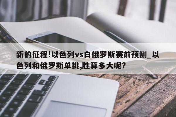 新的征程!以色列vs白俄罗斯赛前预测_以色列和俄罗斯单挑,胜算多大呢?