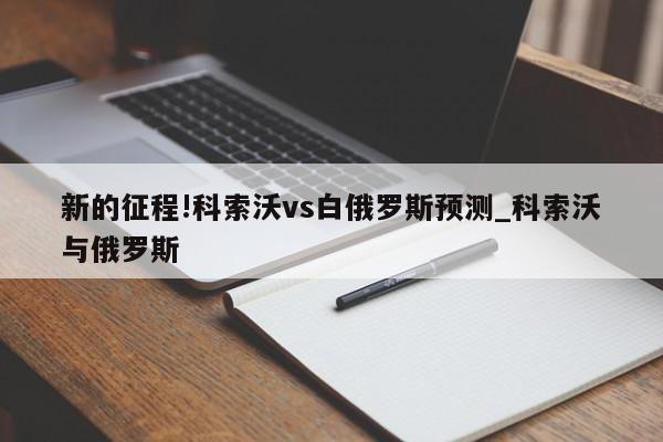 新的征程!科索沃vs白俄罗斯预测_科索沃与俄罗斯