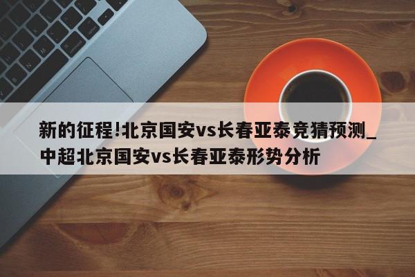 新的征程!北京国安vs长春亚泰竞猜预测_中超北京国安vs长春亚泰形势分析