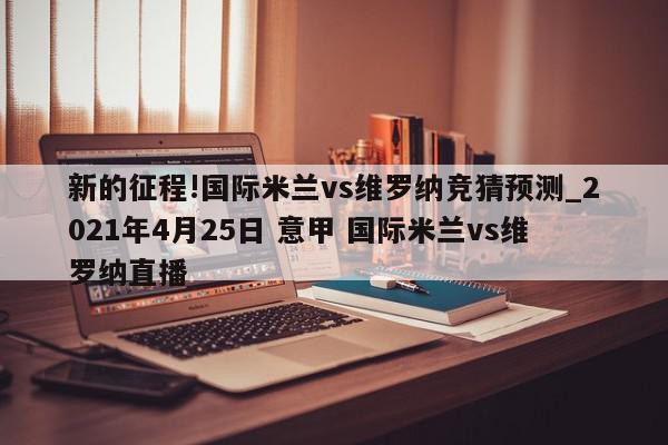 新的征程!国际米兰vs维罗纳竞猜预测_2021年4月25日 意甲 国际米兰vs维罗纳直播