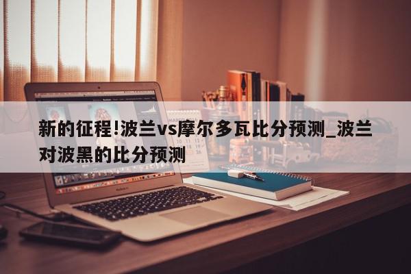 新的征程!波兰vs摩尔多瓦比分预测_波兰对波黑的比分预测