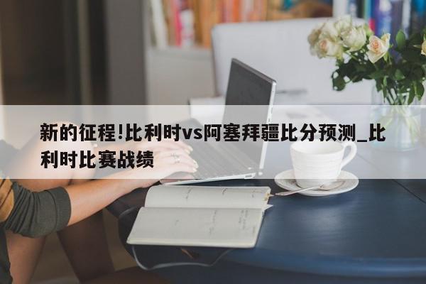 新的征程!比利时vs阿塞拜疆比分预测_比利时比赛战绩