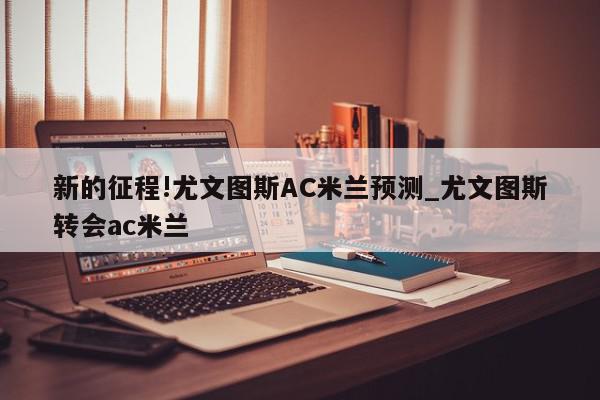 新的征程!尤文图斯AC米兰预测_尤文图斯转会ac米兰