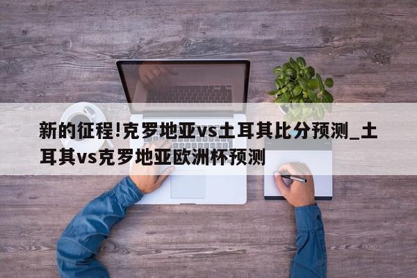 新的征程!克罗地亚vs土耳其比分预测_土耳其vs克罗地亚欧洲杯预测