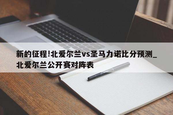 新的征程!北爱尔兰vs圣马力诺比分预测_北爱尔兰公开赛对阵表