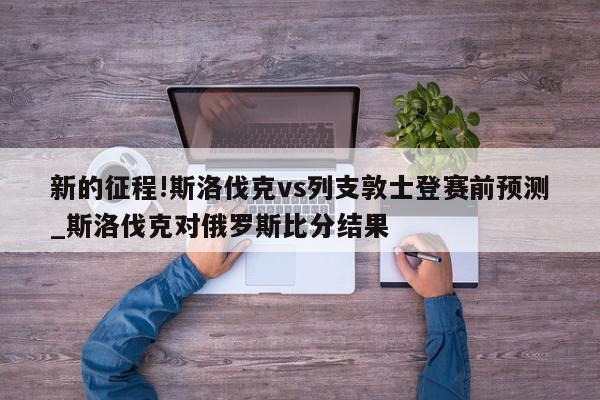 新的征程!斯洛伐克vs列支敦士登赛前预测_斯洛伐克对俄罗斯比分结果