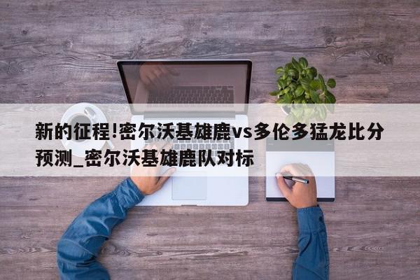 新的征程!密尔沃基雄鹿vs多伦多猛龙比分预测_密尔沃基雄鹿队对标