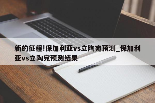 新的征程!保加利亚vs立陶宛预测_保加利亚vs立陶宛预测结果