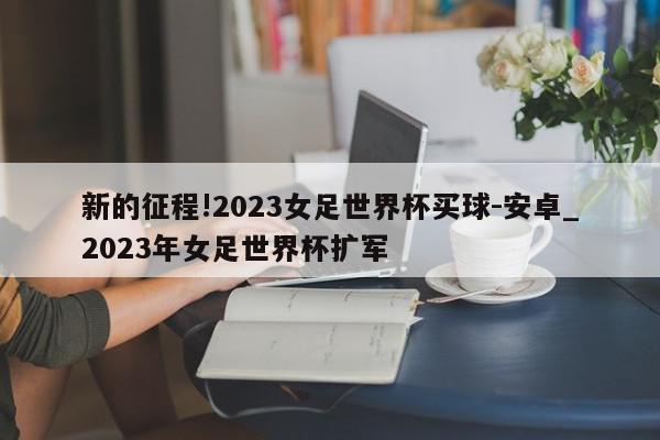 新的征程!2023女足世界杯买球-安卓_2023年女足世界杯扩军