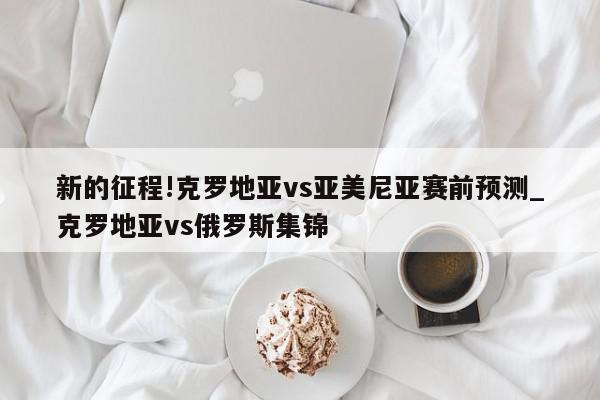 新的征程!克罗地亚vs亚美尼亚赛前预测_克罗地亚vs俄罗斯集锦