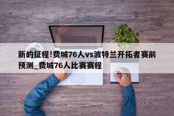 新的征程!费城76人vs波特兰开拓者赛前预测_费城76人比赛赛程