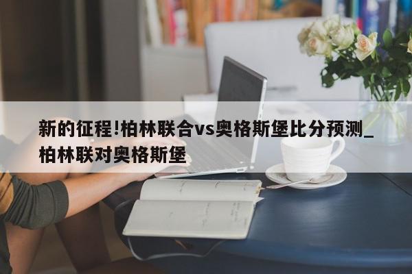 新的征程!柏林联合vs奥格斯堡比分预测_柏林联对奥格斯堡