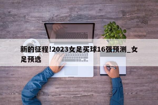 新的征程!2023女足买球16强预测_女足预选