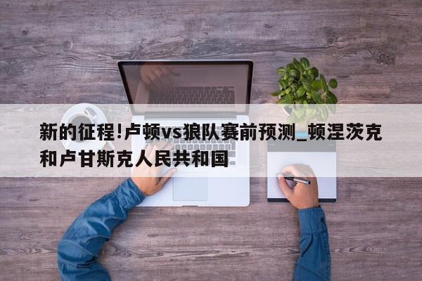 新的征程!卢顿vs狼队赛前预测_顿涅茨克和卢甘斯克人民共和国