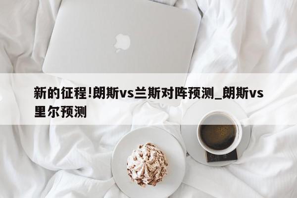 新的征程!朗斯vs兰斯对阵预测_朗斯vs里尔预测