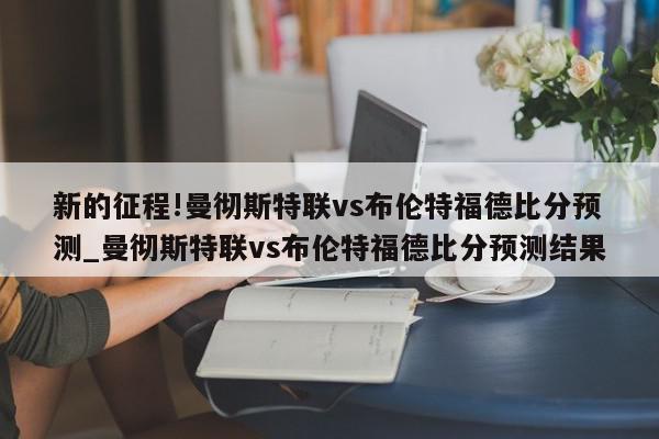 新的征程!曼彻斯特联vs布伦特福德比分预测_曼彻斯特联vs布伦特福德比分预测结果