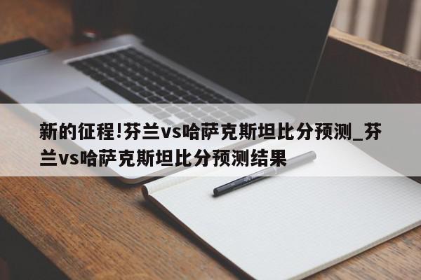 新的征程!芬兰vs哈萨克斯坦比分预测_芬兰vs哈萨克斯坦比分预测结果