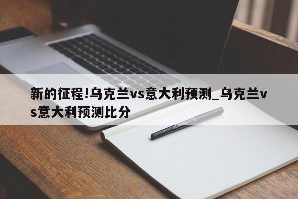 新的征程!乌克兰vs意大利预测_乌克兰vs意大利预测比分