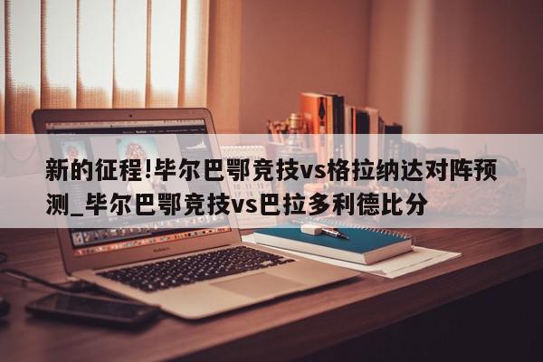 新的征程!毕尔巴鄂竞技vs格拉纳达对阵预测_毕尔巴鄂竞技vs巴拉多利德比分