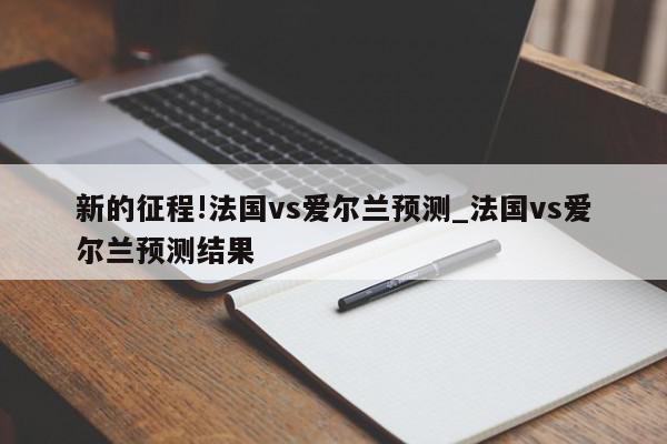 新的征程!法国vs爱尔兰预测_法国vs爱尔兰预测结果