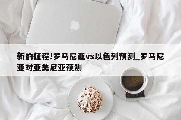 新的征程!罗马尼亚vs以色列预测_罗马尼亚对亚美尼亚预测