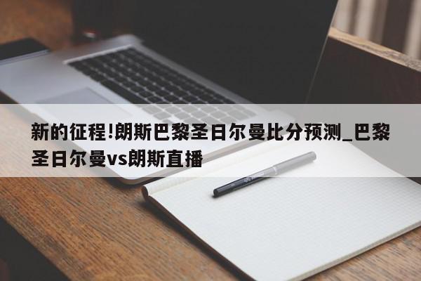 新的征程!朗斯巴黎圣日尔曼比分预测_巴黎圣日尔曼vs朗斯直播