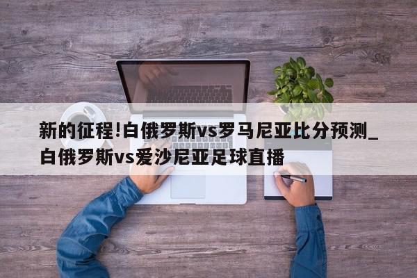 新的征程!白俄罗斯vs罗马尼亚比分预测_白俄罗斯vs爱沙尼亚足球直播