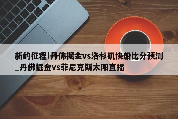 新的征程!丹佛掘金vs洛杉矶快船比分预测_丹佛掘金vs菲尼克斯太阳直播