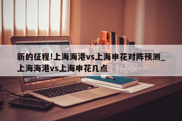 新的征程!上海海港vs上海申花对阵预测_上海海港vs上海申花几点