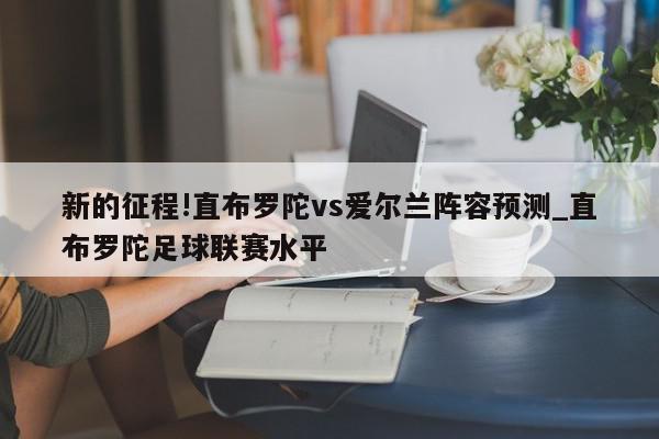 新的征程!直布罗陀vs爱尔兰阵容预测_直布罗陀足球联赛水平