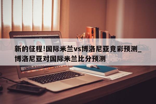 新的征程!国际米兰vs博洛尼亚竞彩预测_博洛尼亚对国际米兰比分预测