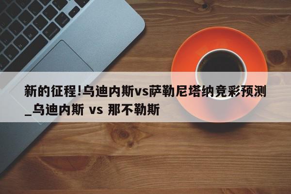 新的征程!乌迪内斯vs萨勒尼塔纳竞彩预测_乌迪内斯 vs 那不勒斯