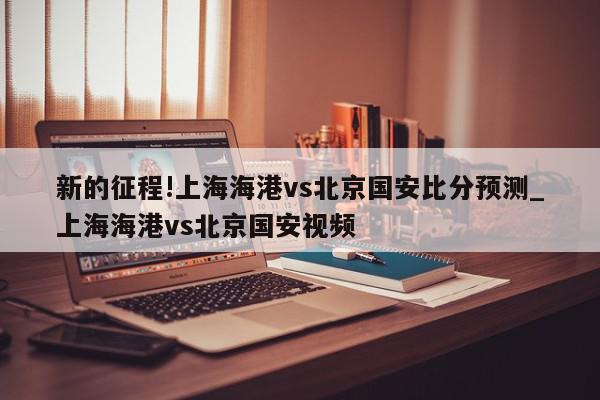 新的征程!上海海港vs北京国安比分预测_上海海港vs北京国安视频