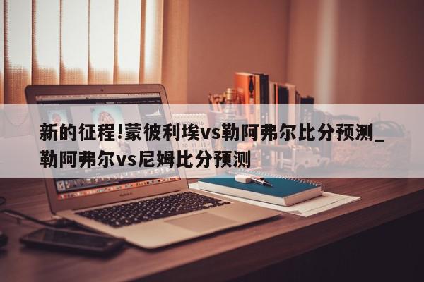 新的征程!蒙彼利埃vs勒阿弗尔比分预测_勒阿弗尔vs尼姆比分预测