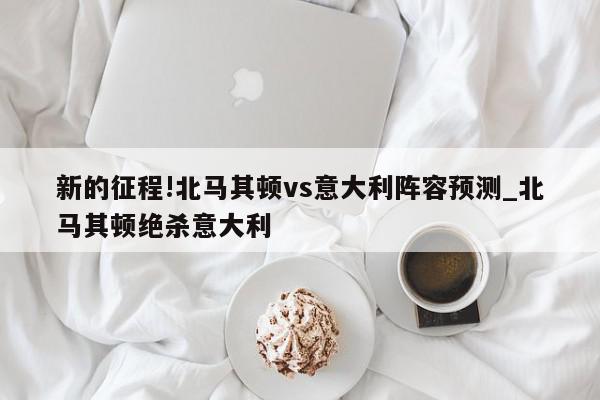 新的征程!北马其顿vs意大利阵容预测_北马其顿绝杀意大利