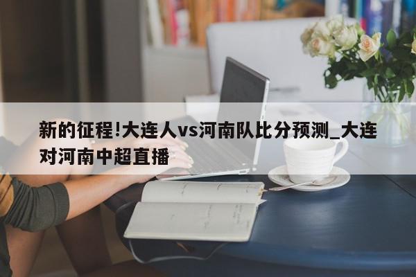 新的征程!大连人vs河南队比分预测_大连对河南中超直播