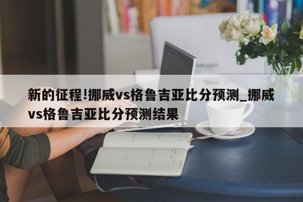 新的征程!挪威vs格鲁吉亚比分预测_挪威vs格鲁吉亚比分预测结果