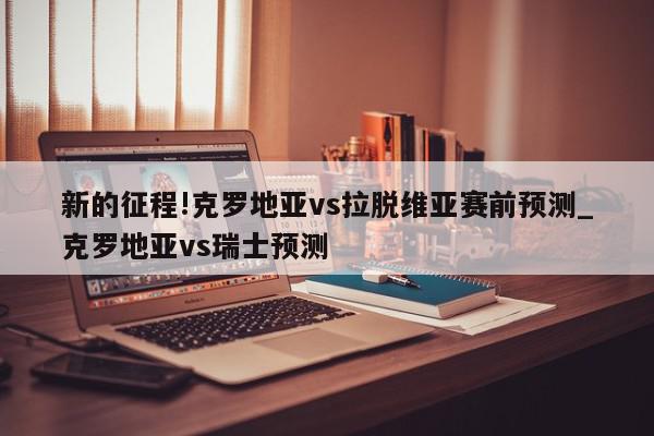 新的征程!克罗地亚vs拉脱维亚赛前预测_克罗地亚vs瑞士预测