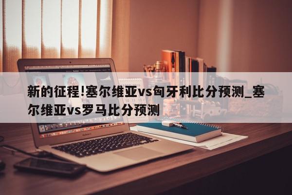 新的征程!塞尔维亚vs匈牙利比分预测_塞尔维亚vs罗马比分预测