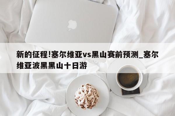 新的征程!塞尔维亚vs黑山赛前预测_塞尔维亚波黑黑山十日游