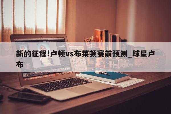 新的征程!卢顿vs布莱顿赛前预测_球星卢布