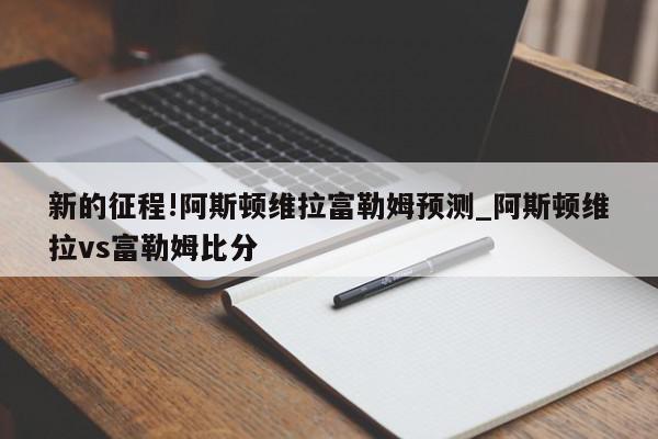 新的征程!阿斯顿维拉富勒姆预测_阿斯顿维拉vs富勒姆比分