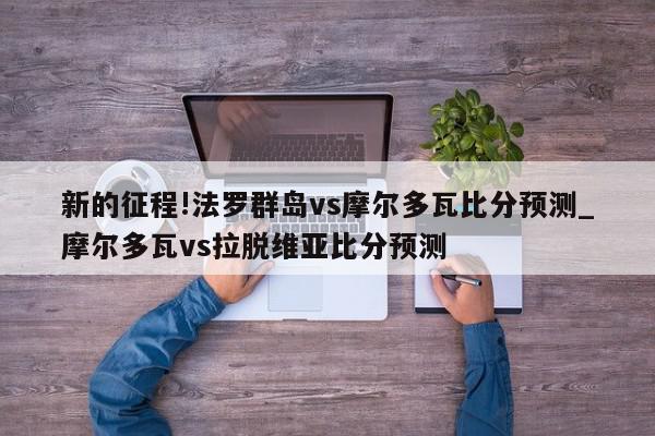 新的征程!法罗群岛vs摩尔多瓦比分预测_摩尔多瓦vs拉脱维亚比分预测