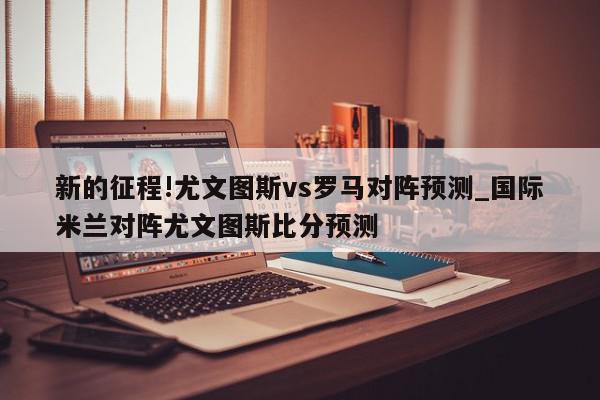 新的征程!尤文图斯vs罗马对阵预测_国际米兰对阵尤文图斯比分预测